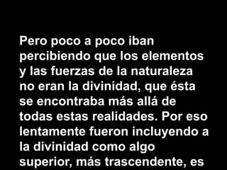 Pero poco a poco iban percibiendo que los elementos y las fuerzas de la naturaleza no eran la divinidad, que ésta se encontraba más allá de todas estas realidades. Por eso lentamente fueron incluyendo a la divinidad como algo superior, más trascendente, es decir, que está más allá de la experiencia humana.