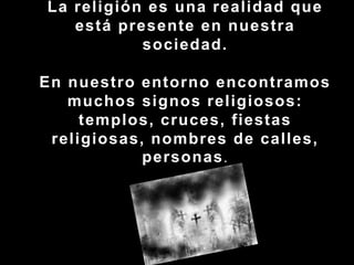  La religión es una realidad que está presente en nuestra sociedad.En nuestro entorno encontramos muchos signos religiosos: templos, cruces, fiestas religiosas, nombres de calles, personas.
