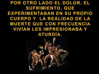 Por otro lado el dolor, el sufrimiento. Que experimentaban en su propio cuerpo y  la realidad de la muerte que con frecuencia vivían les impresionaba y aturdía.