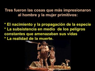 Tres fueron las cosas que más impresionaron al hombre y la mujer primitivos: * El nacimiento y la propagación de la especie* La subsistencia en medio  de los peligros constantes que amenazaban sus vidas* La realidad de la muerte.