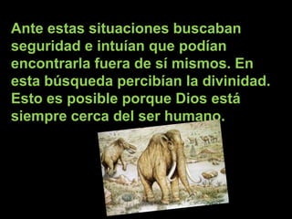 Ante estas situaciones buscaban seguridad e intuían que podían encontrarla fuera de sí mismos. En  esta búsqueda percibían la divinidad. Esto es posible porque Dios está siempre cerca del ser humano.