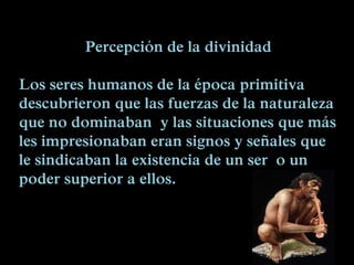 Percepción de la divinidad
Los seres humanos de la época primitiva
descubrieron que las fuerzas de la naturaleza
que no dominaban y las situaciones que más
les impresionaban eran signos y señales que
le sindicaban la existencia de un ser o un
poder superior a ellos.
 