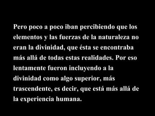 Pero poco a poco iban percibiendo que los
elementos y las fuerzas de la naturaleza no
eran la divinidad, que ésta se encontraba
más allá de todas estas realidades. Por eso
lentamente fueron incluyendo a la
divinidad como algo superior, más
trascendente, es decir, que está más allá de
la experiencia humana.
 
