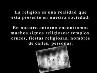 La religión es una realidad que
está presente en nuestra sociedad.
En nuestro entorno encontramos
muchos signos religiosos: templos,
cruces, fiestas religiosas, nombres
de calles, personas.
 