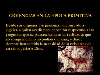 CREENCIAS EN LA EPOCA PRIMITIVA
Desde sus orígenes, las personas han buscado a
alguien a quien acudir para encontrar respuestas a las
preguntas que se planteaban ante las realidades que
no comprendían o no podían dominar, y desde
siempre han sentido la necesidad de la existencia de
un ser superior o Dios.
 