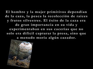 El hombre y la mujer primitivos dependían
de la caza, la pesca la recolección de raíces
y frutos silvestres. El éxito de la caza era
de gran importancia en su vida y
experimentaban en sus cacerías que no
solo era difícil capturar la presa, sino que
a menudo moría algún cazador.
 