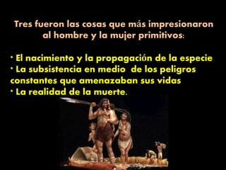 Tres fueron las cosas que más impresionaron
al hombre y la mujer primitivos:
* El nacimiento y la propagación de la especie
* La subsistencia en medio de los peligros
constantes que amenazaban sus vidas
* La realidad de la muerte.
 