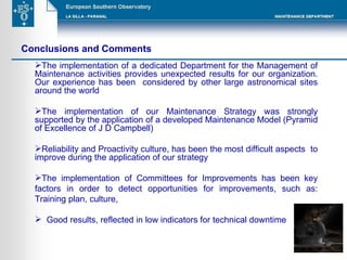 Conclusions and Comments The implementation of a dedicated Department for the Management of Maintenance activities provides unexpected results for our organization. Our experience has been  considered by other large astronomical sites around the world  The implementation of our Maintenance Strategy was strongly supported by the application of a developed Maintenance Model (Pyramid of Excellence of J D Campbell) Reliability and Proactivity culture, has been the most difficult aspects  to improve during the application of our strategy The implementation of Committees for Improvements has been key factors in order to detect opportunities for improvements, such as: Training plan, culture, Good results, reflected in low indicators for technical downtime 