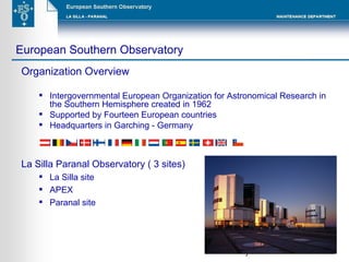 Organization Overview Intergovernmental European Organization for Astronomical Research in the Southern Hemisphere created in 1962 Supported by Fourteen European countries  Headquarters in Garching - Germany La Silla Paranal Observatory ( 3 sites) La Silla site APEX Paranal site European Southern Observatory Garching Germany La Silla 