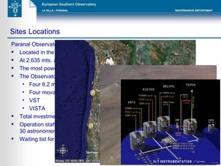 Paranal Observatory Located in the Atacama desert, north of Chile At 2.635 mts. above the sea level The most powerful astronomic installation built in our planet The Observatory consists of: Four 8.2 meters mirror telescopes  Four movable 1.8 meters telescopes VST VISTA Total investment: More than 600 millions Euros Operation staff (excluding contractors) 140 employees, including more than 30 astronomers. Waiting list for observations: Approximately 2 years Sites Locations 