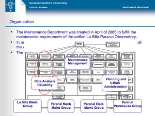 The Maintenance Department was created in April of 2005 to fulfill the maintenance requirements of the unified La Silla Paranal Observatory. In addition to the maintenance activities, the department administrates all the warehouses of the Paranal site. The department is organized according to the following scheme: Organization 