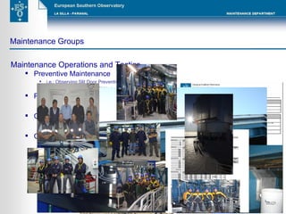 Maintenance Groups Maintenance Operations and Tactics Preventive Maintenance i.e.: Observing Slit Door Preventive Maintenance in Paranal High Voltage Lines PM in La Silla Predictive Maintenance i.e.: Vibration monitoring Thermography Condition Based Maintenance and Inspections i.e.: Operational parameters monitoring Hydraulic Bearing System Corrective Maintenance and recovers i.e.: Corrective Maintenance in Dome Rotation Systems 