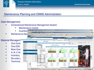 Data Management  Computerized Maintenance Management System  Maintenance module Inventory module Maintenance Department web page Material Management  (Paranal Warehouses) One Central Warehouse and six satellites  One ESO Supervisor with an external contract for operations More than 11.000 items registered in the inventory module A, B, C Item categorization  Inventory cycle counts Re order points adjustments Technical spare parts dispatch by Work Order control Maintenance Planning and CMMS Administration  