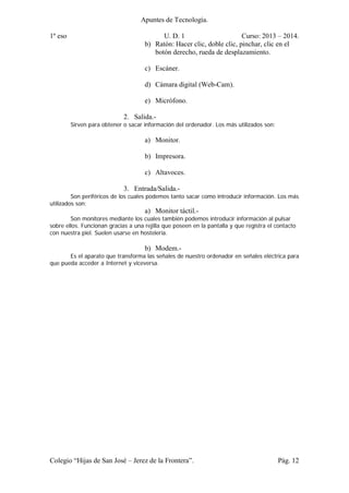 Apuntes de Tecnología.
1º eso U. D. 1 Curso: 2013 – 2014.
Colegio “Hijas de San José – Jerez de la Frontera”. Pág. 12
b) Ratón: Hacer clic, doble clic, pinchar, clic en el
botón derecho, rueda de desplazamiento.
c) Escáner.
d) Cámara digital (Web-Cam).
e) Micrófono.
2. Salida.-
Sirven para obtener o sacar información del ordenador. Los más utilizados son:
a) Monitor.
b) Impresora.
c) Altavoces.
3. Entrada/Salida.-
Son periféricos de los cuales podemos tanto sacar como introducir información. Los más
utilizados son:
a) Monitor táctil.-
Son monitores mediante los cuales también podemos introducir información al pulsar
sobre ellos. Funcionan gracias a una rejilla que poseen en la pantalla y que registra el contacto
con nuestra piel. Suelen usarse en hostelería.
b) Modem.-
Es el aparato que transforma las señales de nuestro ordenador en señales eléctrica para
que pueda acceder a Internet y viceversa.
 