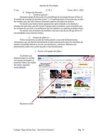 Apuntes de Tecnología.
1º eso U. D. 1 Curso: 2013 – 2014.
Colegio “Hijas de San José – Jerez de la Frontera”. Pág. 13
b. Grupos de discusión.-
i. Teoría en general.-
Llamamos grupo de discusión a la metodología de investigación que se basa en
la reunión de un grupo de personas (entre 7 y 15) pertenecientes al universo que se trata
de estudiar, para que ellos mismos comenten aspectos del objeto de análisis.
En nuestro caso hemos hecho agrupaciones aprovechando a los alumnos y
alumnas de cada clase, por ello existen 8 grupos para secundaria, cuyos miembros son:
los alumnos de esa clase y los profesores que les imparten sus materias en dichas clases.
En nuestro caso el número de miembros está más cerca de los 50 que de los 15
recomendados como máximo teórico.
ii. Grupos de yahoo.es.-
Yahoo nos permite acceder de forma gratuita a una serie de herramientas
informáticas que nos facilita enormemente la intercomunicación entre los miembros de
nuestra comunidad educativa, en este caso profesores y alumnos. Miremos con
detenimiento cuáles son y cómo acceder a estas herramientas.
1. Acceso a los grupos de yahoo.-
Lo primero que
debemos hacer es acceder
con nuestro navegador al
portal de Yahoo, por medio
del enlace siguiente:
www.yahoo.es
Iniciamos sesión
 