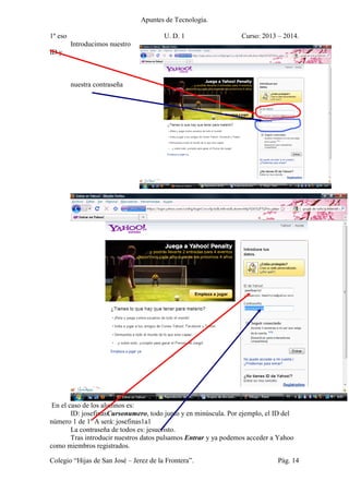 Apuntes de Tecnología.
1º eso U. D. 1 Curso: 2013 – 2014.
Colegio “Hijas de San José – Jerez de la Frontera”. Pág. 14
Introducimos nuestro
ID y
nuestra contraseña
En el caso de los alumnos es:
ID: josefinasCursonumero, todo junto y en minúscula. Por ejemplo, el ID del
número 1 de 1º A será: josefinas1a1
La contraseña de todos es: jesucristo.
Tras introducir nuestros datos pulsamos Entrar y ya podemos acceder a Yahoo
como miembros registrados.
 