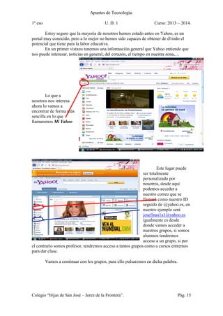 Apuntes de Tecnología.
1º eso U. D. 1 Curso: 2013 – 2014.
Colegio “Hijas de San José – Jerez de la Frontera”. Pág. 15
Estoy seguro que la mayoría de nosotros hemos estado antes en Yahoo, es un
portal muy conocido, pero a lo mejor no hemos sido capaces de obtener de él todo el
potencial que tiene para la labor educativa.
En un primer vistazo tenemos una información general que Yahoo entiende que
nos puede interesar, noticias en general, del corazón, el tiempo en nuestra zona,…
Lo que a
nosotros nos interesa
ahora lo vamos a
encontrar de forma más
sencilla en lo que
llamaremos Mi Yahoo
Este lugar puede
ser totalmente
personalizado por
nosotros, desde aquí
podemos acceder a
nuestro correo que se
llamará como nuestro ID
seguido de @yahoo.es, en
nuestro ejemplo será
josefinas1a1@yahoo.es
igualmente es desde
donde vamos acceder a
nuestros grupos, si somos
alumnos tendremos
acceso a un grupo, si por
el contrario somos profesor, tendremos acceso a tantos grupos como a cursos entremos
para dar clase.
Vamos a continuar con los grupos, para ello pulsaremos en dicha palabra.
 