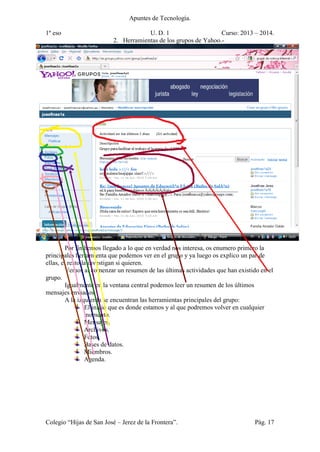 Apuntes de Tecnología.
1º eso U. D. 1 Curso: 2013 – 2014.
Colegio “Hijas de San José – Jerez de la Frontera”. Pág. 17
2. Herramientas de los grupos de Yahoo.-
Por fin hemos llegado a lo que en verdad nos interesa, os enumero primero la
principales herramienta que podemos ver en el grupo y ya luego os explico un par de
ellas, el resto la investigan si quieren.
Vemos al comenzar un resumen de las últimas actividades que han existido en el
grupo.
Igualmente en la ventana central podemos leer un resumen de los últimos
mensajes enviados
A la izquierda se encuentran las herramientas principales del grupo:
El inicio que es donde estamos y al que podremos volver en cualquier
momento.
Mensajes.
Archivos.
Fotos.
Bases de datos.
Miembros.
Agenda.
 