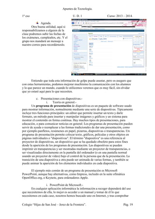 Apuntes de Tecnología.
1º eso U. D. 1 Curso: 2013 – 2014.
Colegio “Hijas de San José – Jerez de la Frontera”. Pág. 19
Agenda.
Otra buena utilidad, aquí si
responsabilizamos a alguien de la
clase podremos subir las fechas de
los exámenes, cumpleaños, etc. Y el
grupo nos mandará un mensaje a
nuestro correo para recordárnoslo.
Entiendo que toda esta información de golpe puede asustar, pero os aseguro que
con estas herramientas, podemos mejorar muchísimo la comunicación con los alumnos
y lo que parece un mundo, cuando lo utilicemos veremos que es muy fácil, sin olvidar
que yo estaré aquí para lo que necesiten.
c. Presentaciones con diapositivas.-
i. Teoría en general.-
Un programa de presentación de diapositivas es un paquete de software usado
para mostrar información, normalmente mediante una serie de diapositivas. Típicamente
incluye tres funciones principales: un editor que permite insertar un texto y darle
formato, un método para insertar y manipular imágenes y gráficos y un sistema para
mostrar el contenido en forma continua. Hay muchos tipos de presentaciones, para
educación, o para comunicar noticias en general. Los programas de presentación pueden
servir de ayuda o reemplazar a las formas tradicionales de dar una presentación, como
por ejemplo panfletos, resúmenes en papel, pizarras, diapositivas o transparencias. Un
programa de presentación permite colocar texto, gráficos, películas y otros objetos en
páginas individuales o "diapositivas". El término "diapositiva" es una referencia al
proyector de diapositivas, un dispositivo que se ha quedado obsoleto para estos fines
desde la aparición de los programas de presentación. Las diapositivas se pueden
imprimir en transparencias y ser mostradas mediante un proyector de transparencias, o
ser visualizadas directamente en la pantalla del ordenador (o en una pantalla normal
usando un proyector de vídeo) bajo el control de la persona que da la presentación. La
transición de una diapositiva a otra puede ser animada de varias formas, y también se
puede animar la aparición de los elementos individuales en cada diapositiva.
El ejemplo más común de un programa de presentación es Microsoft
PowerPoint, aunque hay alternativas, como Impress, incluido en la suite ofimática
OpenOffice.org, o Keynote, para ordenadores Apple.
i. PowerPoint de Microsoft.-
En cualquier aplicación informática la información a recoger dependerá del uso
que necesitemos de ella, lo mejor es acceder a un manual y tomar de él lo que
necesitemos en cada caso, nosotros hemos buscado uno en Internet, y tras comprobar
 