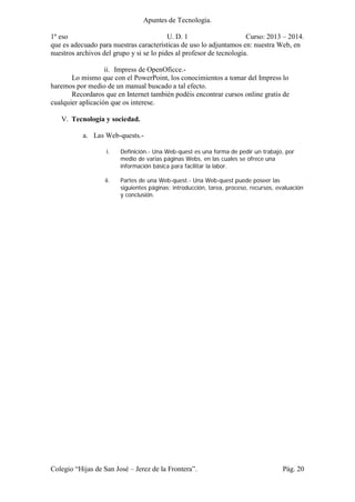Apuntes de Tecnología.
1º eso U. D. 1 Curso: 2013 – 2014.
Colegio “Hijas de San José – Jerez de la Frontera”. Pág. 20
que es adecuado para nuestras características de uso lo adjuntamos en: nuestra Web, en
nuestros archivos del grupo y si se lo pides al profesor de tecnología.
ii. Impress de OpenOficce.-
Lo mismo que con el PowerPoint, los conocimientos a tomar del Impress lo
haremos por medio de un manual buscado a tal efecto.
Recordaros que en Internet también podéis encontrar cursos online gratis de
cualquier aplicación que os interese.
V. Tecnología y sociedad.
a. Las Web-quests.-
i. Definición.- Una Web-quest es una forma de pedir un trabajo, por
medio de varias páginas Webs, en las cuales se ofrece una
información básica para facilitar la labor.
ii. Partes de una Web-quest.- Una Web-quest puede poseer las
siguientes páginas: introducción, tarea, proceso, recursos, evaluación
y conclusión.
 