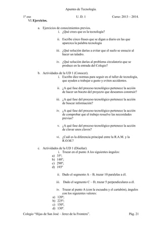 Apuntes de Tecnología.
1º eso U. D. 1 Curso: 2013 – 2014.
Colegio “Hijas de San José – Jerez de la Frontera”. Pág. 21
VI.Ejercicios.
a. Ejercicios de conocimientos previos.
i. ¿Qué crees que es la tecnología?
ii. Escribe cinco frases que se digan a diario en las que
aparezca la palabra tecnología
iii. ¿Qué solución darías a evitar que el suelo se ensucie al
hacer un taladro.
iv. ¿Qué solución darías al problema circulatorio que se
produce en la entrada del Colegio?
b. Actividades de la UD 1 (Conocer).
i. Escribe diez normas para seguir en el taller de tecnología,
que ayuden a trabajar a gusto y eviten accidentes.
ii. ¿A qué fase del proceso tecnológico pertenece la acción
de hacer un boceto del proyecto que deseamos construir?
iii. ¿A qué fase del proceso tecnológico pertenece la acción
de buscar información?
iv. ¿A qué fase del proceso tecnológico pertenece la acción
de comprobar que el trabajo resuelve las necesidades
previas?
v. ¿A qué fase del proceso tecnológico pertenece la acción
de clavar unos clavos?
vi. ¿Cuál es la diferencia principal entre la R.A.M. y la
R.O.M.?
c. Actividades de la UD 1 (Diseñar).
i. Trazar en el punto A los siguientes ángulos:
a) 35º;
b) 148º;
c) 290º;
d) 193º
ii. Dado el segmento A – B, trazar 10 paralelas a él.
iii. Dado el segmento C – D, trazar 5 perpendiculares a él.
iv. Trazar al punto A (con la escuadra y el cartabón), ángulos
con los siguientes valores:
a) 120º;
b) 225º;
c) 150º;
d) 130º.
 