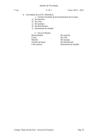 Apuntes de Tecnología.
1º eso U. D. 1 Curso: 2013 – 2014.
Colegio “Hijas de San José – Jerez de la Frontera”. Pág. 22
d. Actividades de la UD 1 (Planifica).
i. Escribe el nombre de dos herramientas de los tipos:
a) De sujeción.-
b) De corte.-
c) De montaje.-
d) De deformación.-
e) Instrumento de medida.-
ii. Une con flechas.
Destornillador De sujeción
Cutter De corte
Martillo De montaje
Tornillo de banco De deformación
Cinta métrica Instrumento de medida
 