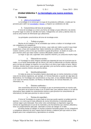 Apuntes de Tecnología.
1º eso U. D. 1 Curso: 2013 – 2014.
Colegio “Hijas de San José – Jerez de la Frontera”. Pág. 4
Unidad didáctica 1. La tecnología una nueva aventura.
I. Conocer.
a. ¿Qué es la tecnología?
La tecnología es la ciencia que se ocupa de los productos artificiales, creados por las
personas para cubrir sus necesidades y deseos, y mejorar sus condiciones de vida.
b. Características del área de tecnología.
El área de tecnología va a tener una forma de trabajo un poco diferente a las demás.
En primer lugar no existe un solo libro de textos, trabajaremos con varios y además éstos no
serán la única fuente de información que utilizaremos.
Las principales características del área de tecnología serán:
i. Trabajo en grupo.-
Muchos de los trabajos y de las actividades que vamos a realizar en tecnología serán
con compañeros y/o compañeras.
Es importante que se repartan las tareas, y que cada uno realice su parte lo que mejor
pueda hacer a favor del resultado final. Habrá momentos de conflictos que tendréis que
resolver vosotros y otros en los que necesitéis la ayuda del profesor, no duden en acudir a él,
pero intenten antes que nada resolver vuestras dificultades ustedes mismos.
Lo mejor es que vais a aprender entre vosotr@s mism@s y os conoceréis mucho mejor.
ii. Educación no sexista.-
En Tecnología no existe ninguna actividad que dependa del sexo de la persona que la
realice, es un hecho demostrable que las chicas y los chico os diferenciáis en muchos aspectos,
pero a la hora de trabajar no importa si es una chica o un chico el que realice la tarea, todo lo
contrario, intenten hacer cosas nuevas, para aprender y de esa forma sentiros capaces y útiles
no sólo para vosotros mismos sino para los demás.
iii. Interdisciplinariedad.-
En todas las áreas de Secundaria habrán observado que en ciertos momentos se tratan
cosas de las demás asignaturas, por ejemplo, en Ciencias Naturales se puede dar algo típico de
Matemáticas. En Tecnología esta características es muy clara, en las unidades didácticas vamos
a ver cosas de Ciencias Sociales, de Plástica, de Matemáticas, de Ciencias Naturales, de
Informática, etc..
iv. Distintos ambientes.-
Una característica del área de Tecnología es que no permaneceremos en nuestra aula.
Una parte de la teoría la vamos a ver en dicha clase, pero además vamos a ir al aula de
informáticas (para ampliar los conocimientos teóricos y para practicar los conocimientos de
informática) y al taller para practicar lo visto en teoría.
v. Normas de seguridad.-
El área de Tecnología no es para nada un área que pueda suponer un peligro para los
alumnos, si es cierto que la mala utilización de ciertas herramientas o materiales puede
contraer algún susto indeseado. Para evitar estos contratiempos es importante seguir las
normas de seguridad para el uso de los materiales y las herramientas que estemos utilizando y
tener un comportamiento adecuado, sobretodo a la hora de trabajar en el taller.
Al mismo tiempo al trabajar en muchas ocasiones formando grupos con los compañeros
y compañeras debemos de tener respeto hacia lo demás y colaborar para que exista un clima
propicio para crear compañerismo y aprendamos en armonía.
 