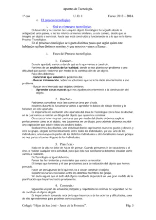 Apuntes de Tecnología.
1º eso U. D. 1 Curso: 2013 – 2014.
Colegio “Hijas de San José – Jerez de la Frontera”. Pág. 5
c. El proceso tecnológico.
i. Qué es el proceso tecnológico.-
El desarrollo y la creación de cualquier objeto tecnológico ha seguido desde la
antigüedad unos pasos, si no los mismos al menos similares, a este camino, desde que se
imagina un objeto a construir, hasta que está construido y funcionando es a lo que se le llama
Proceso Tecnológico.
En el proceso tecnológico se siguen distintos pasos que según quien este
hablando reciben distintos nombre, y que nosotros vamos a llamar:
ii. Fases del Proceso tecnológico.
1. Conocer.-
En este apartado vamos a decidir qué es lo que vamos a construir.
Partimos de un análisis de la realidad, donde se nos plantea un problema o una
dificultad que puede resolverse por medio de la construcción de un objeto.
Para ellos debemos:
- Concretar que solución le podemos dar,
- Buscar información, sobre las soluciones que se le ha dado anteriormente a ese
problema.
- Buscar en el mercado qué objetos similares.
- Aprender cosas nuevas que nos ayuden posteriormente a la construcción del
objeto.
2. Diseñar.-
Podríamos considerar esta fase como un área por si sola.
Nosotros durante la Secundaria vamos a aprender lo básico de dibujo técnico y lo
haremos en este apartado.
Es importante no confundir este apartado del área de Tecnología con la fase de diseñar,
en la cual vamos a realizar un dibujo del objeto que queremos construir.
Otra cosa a tener muy en cuenta es que por medio del diseño debemos explicar
perfectamente cómo es el objeto, nos basaremos en un dibujo, pero además debemos escribir
una explicación que aclare todas las posibles dudas.
Realizaremos dos diseños, uno individual donde expresamos nuestros gustos y deseos y
otro de grupo, elegido democráticamente entre todos los individuales, ya sea: uno de los
individuales, uno nuevo con partes de los distintos individuales u otro totalmente nuevo, porque
no nos parezca bueno ninguno de los individuales.
3. Planificar.-
Nada en la vida se debe de hacer sin pensar. Cuando pensamos ir de vacaciones o al
cine, o realizar cualquier otra actividad, para que ésta sea satisfactoria debemos estudiar cómo
vamos a realizarlo.
En Tecnología es igual debemos:
Pensar las herramientas y materiales que vamos a necesitar.
El tiempo que tenemos y el que precisamos para la realización del objeto que hemos
pensado.
Hacer un presupuesto de lo que nos va a costar construir el objeto.
Repartir las tareas necesarias entre los distintos miembros del grupo.
Sin duda alguna que el éxito del objeto resultante dependerá en una gran medida de la
planificación que hayamos hecho previamente.
4. Construir.-
Siguiendo un plan de actuación prefijado y respetando las normas de seguridad, se ha
de construir el objeto elegido.
Es importante ir tomando nota de lo que hacemos y de los aciertos y dificultades, pues
de ello aprenderemos para próximas construcciones.
 