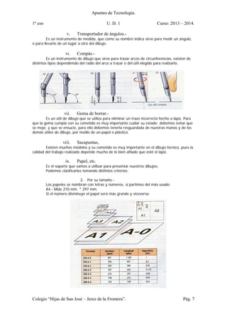 Apuntes de Tecnología.
1º eso U. D. 1 Curso: 2013 – 2014.
Colegio “Hijas de San José – Jerez de la Frontera”. Pág. 7
v. Transportador de ángulos.-
Es un instrumento de medida, que como su nombre indica sirve para medir un ángulo,
o para llevarlo de un lugar a otro del dibujo.
vi. Compás.-
Es un instrumento de dibujo que sirve para trazar arcos de circunferencias, existen de
distintos tipos dependiendo del radio del arco a trazar o del útil elegido para realizarlo.
vii. Goma de borrar.-
Es un útil de dibujo que se utiliza para eliminar un trazo incorrecto hecho a lápiz. Para
que la goma cumpla con su cometido es muy importante cuidar su estado; debemos evitar que
se moje, y que se ensucie, para ello debemos tenerla resguardada de nuestras manos y de los
demás útiles de dibujo, por medio de un papel o plástico.
viii. Sacapuntas,
Existen muchos modelos y su cometido es muy importante en el dibujo técnico, pues la
calidad del trabajo realizado depende mucho de lo bien afilado que esté el lápiz.
ix. Papel, etc.
Es el soporte que vamos a utilizar para presentar nuestros dibujos.
Podemos clasificarlos tomando distintos criterios:
2. Por su tamaño.-
Los papeles se nombran con letras y números, si partimos del más usado:
A4.- Mide 210 mm. * 297 mm.
Si el número disminuye el papel será más grande y viceversa:
 
