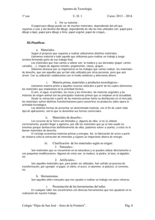 Apuntes de Tecnología.
1º eso U. D. 1 Curso: 2013 – 2014.
Colegio “Hijas de San José – Jerez de la Frontera”. Pág. 8
3. Por su material.-
El papel para dibujo puede ser de muchos materiales, dependiendo del útil que
vayamos a usar y del destino del dibujo, dependiendo de ello los más utilizados son: papel para
dibujo a lápiz, papel para dibujo a tinta, papel vegetal, papel de croquis,…
III.Planificar.
a. Materiales.
Según el proyecto que vayamos a realizar utilizaremos distintos materiales.
Llamamos material a todo aquello que utilizamos para realizar un trabajo y luego
termina formando parte de ese trabajo final.
Los materiales que más vamos a utilizar son: la madera y sus derivados (papel, cartón,
cartulina, …), chapas de algunos metales, pegamentos, clavos, grapas, …
Debemos destacar por su importancia en los trabajos que vamos realizar, los materiales
de desecho, que son aquellos que ya han sido utilizados por otras personas, pero que aún
sirven. Con su utilización colaboramos con el medio ambiente y ahorramos dinero.
i. Materia prima, materiales y productos tecnológicos.-
Llamamos materia prima a aquellos recursos naturales a partir de los cuales obtenemos
los materiales que empleamos en la actividad técnica.
El aire, el agua, el petróleo, las rocas y los minerales, las materias vegetales y las
materias de origen animal son las principales materias primas que se emplean en la actualidad.
Desde se extracción a partir de las materias primas hasta su distribución en el mercado,
los materiales sufren distintas transformaciones para convertirse en productos útiles npara la
actividad tecnológica.
Las distintas formas de presentar un determinado material, con el fin de cubrir todo
tipo de aplicaciones, son lo que se denomina sus formas comerciales.
ii. Materiales de desecho.-
Los recursos de la Tierra son limitados y, algunos de ellos, si no se utilizan
correctamente, pueden llegar a agotarse, por ello los materiales que ya se han usado no
tenemos porque deshacernos definitivamente de ellos, podemos volver a usarlos, a estos se le
llaman materiales de desecho.
El reciclaje economiza materias primas y energías. Así, la fabricación de acero a partir
de chatarra evita la extracción de minerales y supone un importante ahorro de energía.
iii. Clasificación de los materiales según su origen:
1. Naturales.-
Son materiales que se encuentran en la naturaleza y se pueden utilizar directamente o
con pequeñas modificaciones. Algunos de estos son: la madera, la piedra, la lana, el algodón,
etc.
2. Artificiales.-
Son aquellos materiales que, para poder ser utilizados, han sufrido un proceso de
transformación, por ejemplo: el papel, el vidrio, el acero, el aluminio, el plástico, el cemento,
etc.
b. Herramientas.
Son aquellos útiles manuales que nos ayudan a realizar un trabajo con poco esfuerzo.
i. Presentación de las herramientas del taller.
En cualquier taller nos encontramos con diversas herramientas que nos ayudarán en la
realización de nuestro trabajo.
 