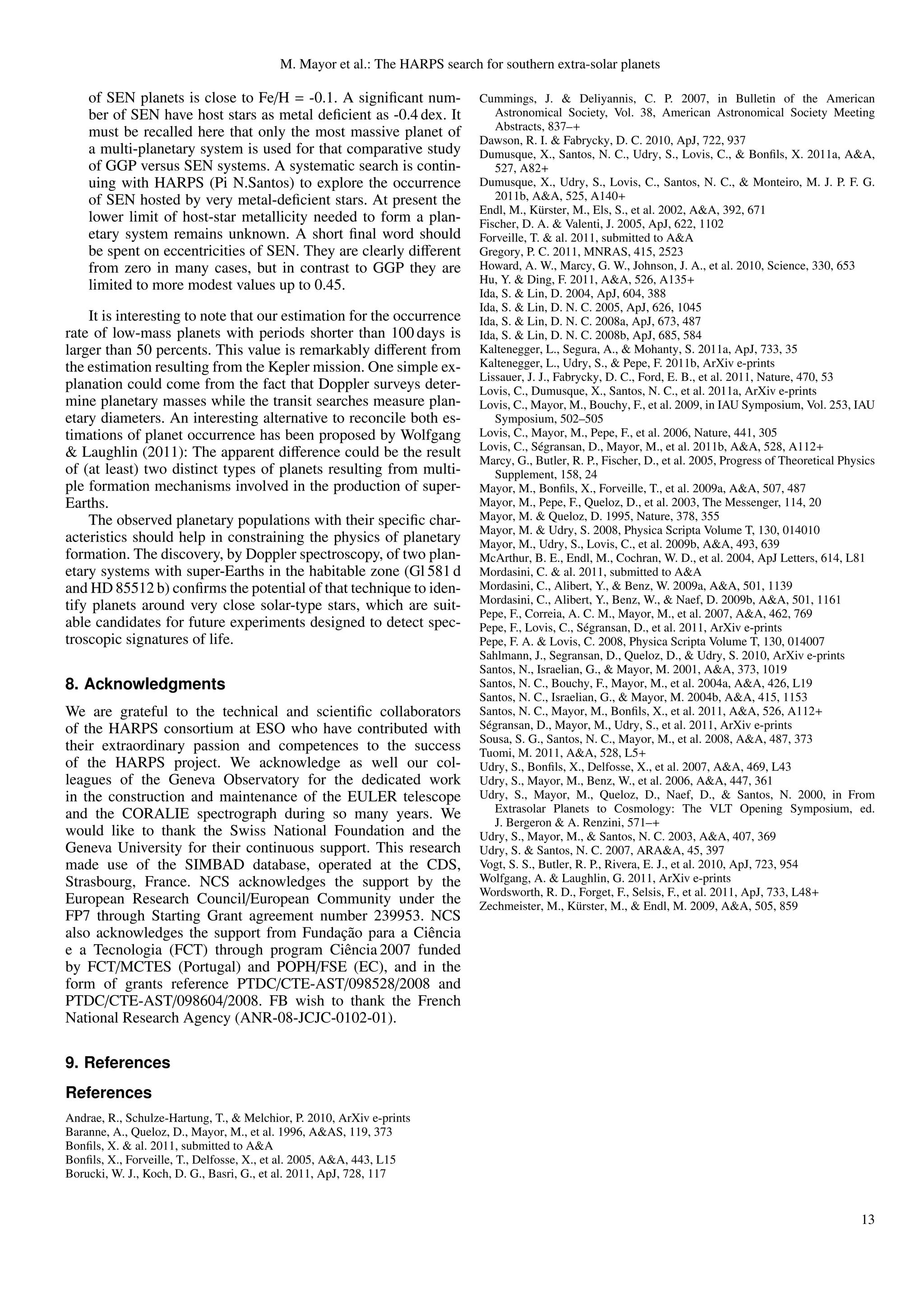M. Mayor et al.: The HARPS search for southern extra-solar planets

    of SEN planets is close to Fe/H = -0.1. A signiﬁcant num-               Cummings, J. & Deliyannis, C. P. 2007, in Bulletin of the American
    ber of SEN have host stars as metal deﬁcient as -0.4 dex. It                Astronomical Society, Vol. 38, American Astronomical Society Meeting
                                                                                Abstracts, 837–+
    must be recalled here that only the most massive planet of
                                                                            Dawson, R. I. & Fabrycky, D. C. 2010, ApJ, 722, 937
    a multi-planetary system is used for that comparative study             Dumusque, X., Santos, N. C., Udry, S., Lovis, C., & Bonﬁls, X. 2011a, A&A,
    of GGP versus SEN systems. A systematic search is contin-                   527, A82+
    uing with HARPS (Pi N.Santos) to explore the occurrence                 Dumusque, X., Udry, S., Lovis, C., Santos, N. C., & Monteiro, M. J. P. F. G.
    of SEN hosted by very metal-deﬁcient stars. At present the                  2011b, A&A, 525, A140+
                                                                            Endl, M., K¨ rster, M., Els, S., et al. 2002, A&A, 392, 671
                                                                                         u
    lower limit of host-star metallicity needed to form a plan-             Fischer, D. A. & Valenti, J. 2005, ApJ, 622, 1102
    etary system remains unknown. A short ﬁnal word should                  Forveille, T. & al. 2011, submitted to A&A
    be spent on eccentricities of SEN. They are clearly diﬀerent            Gregory, P. C. 2011, MNRAS, 415, 2523
    from zero in many cases, but in contrast to GGP they are                Howard, A. W., Marcy, G. W., Johnson, J. A., et al. 2010, Science, 330, 653
    limited to more modest values up to 0.45.                               Hu, Y. & Ding, F. 2011, A&A, 526, A135+
                                                                            Ida, S. & Lin, D. 2004, ApJ, 604, 388
                                                                            Ida, S. & Lin, D. N. C. 2005, ApJ, 626, 1045
    It is interesting to note that our estimation for the occurrence        Ida, S. & Lin, D. N. C. 2008a, ApJ, 673, 487
rate of low-mass planets with periods shorter than 100 days is              Ida, S. & Lin, D. N. C. 2008b, ApJ, 685, 584
larger than 50 percents. This value is remarkably diﬀerent from             Kaltenegger, L., Segura, A., & Mohanty, S. 2011a, ApJ, 733, 35
the estimation resulting from the Kepler mission. One simple ex-            Kaltenegger, L., Udry, S., & Pepe, F. 2011b, ArXiv e-prints
                                                                            Lissauer, J. J., Fabrycky, D. C., Ford, E. B., et al. 2011, Nature, 470, 53
planation could come from the fact that Doppler surveys deter-              Lovis, C., Dumusque, X., Santos, N. C., et al. 2011a, ArXiv e-prints
mine planetary masses while the transit searches measure plan-              Lovis, C., Mayor, M., Bouchy, F., et al. 2009, in IAU Symposium, Vol. 253, IAU
etary diameters. An interesting alternative to reconcile both es-               Symposium, 502–505
timations of planet occurrence has been proposed by Wolfgang                Lovis, C., Mayor, M., Pepe, F., et al. 2006, Nature, 441, 305
                                                                            Lovis, C., S´ gransan, D., Mayor, M., et al. 2011b, A&A, 528, A112+
                                                                                         e
& Laughlin (2011): The apparent diﬀerence could be the result               Marcy, G., Butler, R. P., Fischer, D., et al. 2005, Progress of Theoretical Physics
of (at least) two distinct types of planets resulting from multi-               Supplement, 158, 24
ple formation mechanisms involved in the production of super-               Mayor, M., Bonﬁls, X., Forveille, T., et al. 2009a, A&A, 507, 487
Earths.                                                                     Mayor, M., Pepe, F., Queloz, D., et al. 2003, The Messenger, 114, 20
    The observed planetary populations with their speciﬁc char-             Mayor, M. & Queloz, D. 1995, Nature, 378, 355
                                                                            Mayor, M. & Udry, S. 2008, Physica Scripta Volume T, 130, 014010
acteristics should help in constraining the physics of planetary            Mayor, M., Udry, S., Lovis, C., et al. 2009b, A&A, 493, 639
formation. The discovery, by Doppler spectroscopy, of two plan-             McArthur, B. E., Endl, M., Cochran, W. D., et al. 2004, ApJ Letters, 614, L81
etary systems with super-Earths in the habitable zone (Gl 581 d             Mordasini, C. & al. 2011, submitted to A&A
and HD 85512 b) conﬁrms the potential of that technique to iden-            Mordasini, C., Alibert, Y., & Benz, W. 2009a, A&A, 501, 1139
                                                                            Mordasini, C., Alibert, Y., Benz, W., & Naef, D. 2009b, A&A, 501, 1161
tify planets around very close solar-type stars, which are suit-            Pepe, F., Correia, A. C. M., Mayor, M., et al. 2007, A&A, 462, 769
able candidates for future experiments designed to detect spec-             Pepe, F., Lovis, C., S´ gransan, D., et al. 2011, ArXiv e-prints
                                                                                                   e
troscopic signatures of life.                                               Pepe, F. A. & Lovis, C. 2008, Physica Scripta Volume T, 130, 014007
                                                                            Sahlmann, J., Segransan, D., Queloz, D., & Udry, S. 2010, ArXiv e-prints
                                                                            Santos, N., Israelian, G., & Mayor, M. 2001, A&A, 373, 1019
8. Acknowledgments                                                          Santos, N. C., Bouchy, F., Mayor, M., et al. 2004a, A&A, 426, L19
                                                                            Santos, N. C., Israelian, G., & Mayor, M. 2004b, A&A, 415, 1153
We are grateful to the technical and scientiﬁc collaborators                Santos, N. C., Mayor, M., Bonﬁls, X., et al. 2011, A&A, 526, A112+
of the HARPS consortium at ESO who have contributed with                    S´ gransan, D., Mayor, M., Udry, S., et al. 2011, ArXiv e-prints
                                                                             e
                                                                            Sousa, S. G., Santos, N. C., Mayor, M., et al. 2008, A&A, 487, 373
their extraordinary passion and competences to the success                  Tuomi, M. 2011, A&A, 528, L5+
of the HARPS project. We acknowledge as well our col-                       Udry, S., Bonﬁls, X., Delfosse, X., et al. 2007, A&A, 469, L43
leagues of the Geneva Observatory for the dedicated work                    Udry, S., Mayor, M., Benz, W., et al. 2006, A&A, 447, 361
in the construction and maintenance of the EULER telescope                  Udry, S., Mayor, M., Queloz, D., Naef, D., & Santos, N. 2000, in From
and the CORALIE spectrograph during so many years. We                           Extrasolar Planets to Cosmology: The VLT Opening Symposium, ed.
                                                                                J. Bergeron & A. Renzini, 571–+
would like to thank the Swiss National Foundation and the                   Udry, S., Mayor, M., & Santos, N. C. 2003, A&A, 407, 369
Geneva University for their continuous support. This research               Udry, S. & Santos, N. C. 2007, ARA&A, 45, 397
made use of the SIMBAD database, operated at the CDS,                       Vogt, S. S., Butler, R. P., Rivera, E. J., et al. 2010, ApJ, 723, 954
Strasbourg, France. NCS acknowledges the support by the                     Wolfgang, A. & Laughlin, G. 2011, ArXiv e-prints
                                                                            Wordsworth, R. D., Forget, F., Selsis, F., et al. 2011, ApJ, 733, L48+
European Research Council/European Community under the                      Zechmeister, M., K¨ rster, M., & Endl, M. 2009, A&A, 505, 859
                                                                                                 u
FP7 through Starting Grant agreement number 239953. NCS
                                          ¸˜
also acknowledges the support from Fundacao para a Ciˆ ncia
                                                        e
e a Tecnologia (FCT) through program Ciˆ ncia 2007 funded
                                           e
by FCT/MCTES (Portugal) and POPH/FSE (EC), and in the
form of grants reference PTDC/CTE-AST/098528/2008 and
PTDC/CTE-AST/098604/2008. FB wish to thank the French
National Research Agency (ANR-08-JCJC-0102-01).

9. References
References
Andrae, R., Schulze-Hartung, T., & Melchior, P. 2010, ArXiv e-prints
Baranne, A., Queloz, D., Mayor, M., et al. 1996, A&AS, 119, 373
Bonﬁls, X. & al. 2011, submitted to A&A
Bonﬁls, X., Forveille, T., Delfosse, X., et al. 2005, A&A, 443, L15
Borucki, W. J., Koch, D. G., Basri, G., et al. 2011, ApJ, 728, 117


                                                                                                                                                            13
 