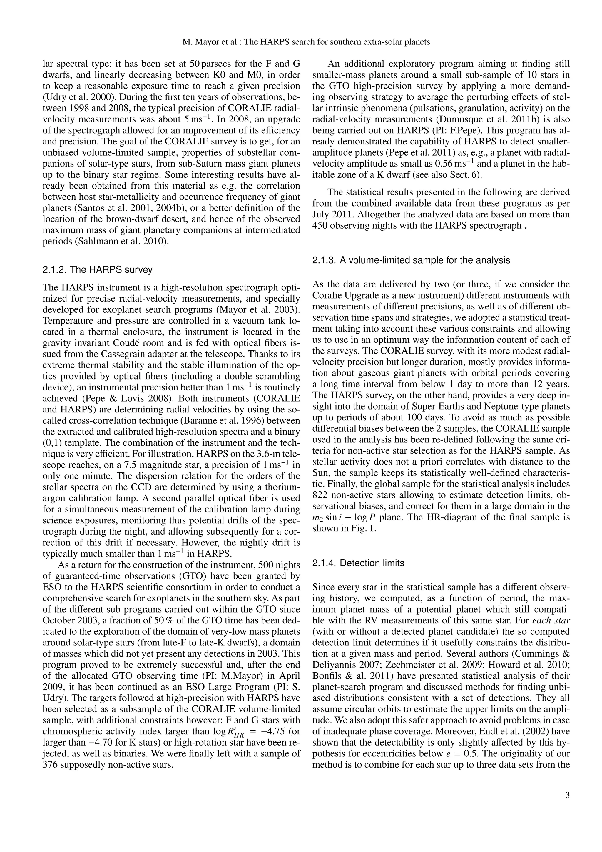 M. Mayor et al.: The HARPS search for southern extra-solar planets

lar spectral type: it has been set at 50 parsecs for the F and G          An additional exploratory program aiming at ﬁnding still
dwarfs, and linearly decreasing between K0 and M0, in order          smaller-mass planets around a small sub-sample of 10 stars in
to keep a reasonable exposure time to reach a given precision        the GTO high-precision survey by applying a more demand-
(Udry et al. 2000). During the ﬁrst ten years of observations, be-   ing observing strategy to average the perturbing eﬀects of stel-
tween 1998 and 2008, the typical precision of CORALIE radial-        lar intrinsic phenomena (pulsations, granulation, activity) on the
velocity measurements was about 5 ms−1 . In 2008, an upgrade         radial-velocity measurements (Dumusque et al. 2011b) is also
of the spectrograph allowed for an improvement of its eﬃciency       being carried out on HARPS (PI: F.Pepe). This program has al-
and precision. The goal of the CORALIE survey is to get, for an      ready demonstrated the capability of HARPS to detect smaller-
unbiased volume-limited sample, properties of substellar com-        amplitude planets (Pepe et al. 2011) as, e.g., a planet with radial-
panions of solar-type stars, from sub-Saturn mass giant planets      velocity amplitude as small as 0.56 ms−1 and a planet in the hab-
up to the binary star regime. Some interesting results have al-      itable zone of a K dwarf (see also Sect. 6).
ready been obtained from this material as e.g. the correlation
between host star-metallicity and occurrence frequency of giant          The statistical results presented in the following are derived
planets (Santos et al. 2001, 2004b), or a better deﬁnition of the    from the combined available data from these programs as per
location of the brown-dwarf desert, and hence of the observed        July 2011. Altogether the analyzed data are based on more than
maximum mass of giant planetary companions at intermediated          450 observing nights with the HARPS spectrograph .
periods (Sahlmann et al. 2010).
                                                                     2.1.3. A volume-limited sample for the analysis
2.1.2. The HARPS survey
The HARPS instrument is a high-resolution spectrograph opti-         As the data are delivered by two (or three, if we consider the
mized for precise radial-velocity measurements, and specially        Coralie Upgrade as a new instrument) diﬀerent instruments with
developed for exoplanet search programs (Mayor et al. 2003).         measurements of diﬀerent precisions, as well as of diﬀerent ob-
Temperature and pressure are controlled in a vacuum tank lo-         servation time spans and strategies, we adopted a statistical treat-
cated in a thermal enclosure, the instrument is located in the       ment taking into account these various constraints and allowing
gravity invariant Coud´ room and is fed with optical ﬁbers is-
                         e                                           us to use in an optimum way the information content of each of
sued from the Cassegrain adapter at the telescope. Thanks to its     the surveys. The CORALIE survey, with its more modest radial-
extreme thermal stability and the stable illumination of the op-     velocity precision but longer duration, mostly provides informa-
tics provided by optical ﬁbers (including a double-scrambling        tion about gaseous giant planets with orbital periods covering
device), an instrumental precision better than 1 ms−1 is routinely   a long time interval from below 1 day to more than 12 years.
achieved (Pepe & Lovis 2008). Both instruments (CORALIE              The HARPS survey, on the other hand, provides a very deep in-
and HARPS) are determining radial velocities by using the so-        sight into the domain of Super-Earths and Neptune-type planets
called cross-correlation technique (Baranne et al. 1996) between     up to periods of about 100 days. To avoid as much as possible
the extracted and calibrated high-resolution spectra and a binary    diﬀerential biases between the 2 samples, the CORALIE sample
(0,1) template. The combination of the instrument and the tech-      used in the analysis has been re-deﬁned following the same cri-
nique is very eﬃcient. For illustration, HARPS on the 3.6-m tele-    teria for non-active star selection as for the HARPS sample. As
scope reaches, on a 7.5 magnitude star, a precision of 1 ms−1 in     stellar activity does not a priori correlates with distance to the
only one minute. The dispersion relation for the orders of the       Sun, the sample keeps its statistically well-deﬁned characteris-
stellar spectra on the CCD are determined by using a thorium-        tic. Finally, the global sample for the statistical analysis includes
argon calibration lamp. A second parallel optical ﬁber is used       822 non-active stars allowing to estimate detection limits, ob-
for a simultaneous measurement of the calibration lamp during        servational biases, and correct for them in a large domain in the
science exposures, monitoring thus potential drifts of the spec-     m2 sin i − log P plane. The HR-diagram of the ﬁnal sample is
trograph during the night, and allowing subsequently for a cor-      shown in Fig. 1.
rection of this drift if necessary. However, the nightly drift is
typically much smaller than 1 ms−1 in HARPS.
    As a return for the construction of the instrument, 500 nights   2.1.4. Detection limits
of guaranteed-time observations (GTO) have been granted by
ESO to the HARPS scientiﬁc consortium in order to conduct a          Since every star in the statistical sample has a diﬀerent observ-
comprehensive search for exoplanets in the southern sky. As part     ing history, we computed, as a function of period, the max-
of the diﬀerent sub-programs carried out within the GTO since        imum planet mass of a potential planet which still compati-
October 2003, a fraction of 50 % of the GTO time has been ded-       ble with the RV measurements of this same star. For each star
icated to the exploration of the domain of very-low mass planets     (with or without a detected planet candidate) the so computed
around solar-type stars (from late-F to late-K dwarfs), a domain     detection limit determines if it usefully constrains the distribu-
of masses which did not yet present any detections in 2003. This     tion at a given mass and period. Several authors (Cummings &
program proved to be extremely successful and, after the end         Deliyannis 2007; Zechmeister et al. 2009; Howard et al. 2010;
of the allocated GTO observing time (PI: M.Mayor) in April           Bonﬁls & al. 2011) have presented statistical analysis of their
2009, it has been continued as an ESO Large Program (PI: S.          planet-search program and discussed methods for ﬁnding unbi-
Udry). The targets followed at high-precision with HARPS have        ased distributions consistent with a set of detections. They all
been selected as a subsample of the CORALIE volume-limited           assume circular orbits to estimate the upper limits on the ampli-
sample, with additional constraints however: F and G stars with      tude. We also adopt this safer approach to avoid problems in case
chromospheric activity index larger than log RHK = −4.75 (or         of inadequate phase coverage. Moreover, Endl et al. (2002) have
larger than −4.70 for K stars) or high-rotation star have been re-   shown that the detectability is only slightly aﬀected by this hy-
jected, as well as binaries. We were ﬁnally left with a sample of    pothesis for eccentricities below e = 0.5. The originality of our
376 supposedly non-active stars.                                     method is to combine for each star up to three data sets from the

                                                                                                                                        3
 