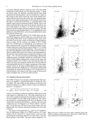 6                                              Moni Bidin et al.: Two new Galactic globular clusters

red clump, although shifted to diﬀerent colors. The other RGB
component, on the contrary, was not observed outside ∼ 1′ from
the cluster center. We therefore concluded that the bluer RGB
represents the ﬁeld population, and we searched for a region in
the vicinity of the cluster where the color of this feature coin-
cided with that observed in the cluster area. The adopted region
had the same shape and dimension as the deﬁned cluster area,
but oﬀset 1′ toward the North-West, i.e. perpendicularly to the
Galactic plane toward increasing Galactic latitude. Part of the
object could still fall in this area, but its density should be very
low at this distance. In Figure 7 we show the color-color dia-
grams of the three objects and their comparison ﬁelds. This plot
was restricted to stars brighter than Ks =15, to highlight the color
diﬀerences at the RGB level, as the increased photometric errors
blur them for fainter stars.
    As already noted, the CMD of VVV CL003 shows two dis-
tinct RGB sequences, and the redder one is not observed in the
surrounding stellar ﬁeld. In the comparison ﬁeld, some resid-
ual cluster stars are also visible, not observed at larger distances
from its center. On the contrary, the CMDs of VVV CL002
and VVV CL004 show no immediately clear diﬀerence with
their comparison ﬁeld, except for the enhanced number of stars.
Further inspection reveals that the cluster RGB of VVV CL002
is on average bluer than the ﬁeld population. This is seen even in
the color-color diagrams, where cluster stars of VVV CL002 are
oﬀset to slightly bluer colors with respect to the ﬁeld population.
We found no color gradient that can explain this behavior in the
whole ∼ 10′ × 10′ area covered by our photometry, although the
reddening pattern is probably variable on a small scale, as indi-
cated by some highly reddened stars found in both cluster and
comparison ﬁelds. VVV CL004 is less clear than the other two
objects. Its color-color diagram contains more red stars than the
surrounding ﬁeld, but this is a simple consequence of the higher
number of stars in the upper (redder) RGB of the cluster area.
Indeed, although some bright (Ks =11-13) red stars without ﬁeld
counterparts are observed, the CMD of VVV CL004 shows no
clear peculiarity with respect to the ﬁeld, except for being much
richer in brighter stars, as well as in faint red stars.

3.5. Statistical ﬁeld decontamination
The CMDs of Figure 6 are strongly contaminated by ﬁeld stars,
and so we applied a statistical procedure to isolate the clus-
ter CMDs. The code written for this purpose was based on the
method of Gallart et al. (2003). In brief, a metric was deﬁned in
the Ks -(J − Ks ) plane as:

d=     (Ks,a − Ks,b )2 + (k × ((J − Ks )a − (J − Ks )b ))2 ,        (3)

where k is an arbitrary coeﬃcient weighting a diﬀerence in color
with respect to a diﬀerence in Ks . The code scanned the list of
stars in the comparison ﬁeld and, for each object, found the near-
est star (smaller d) in the CMD of the cluster area. This source
was rejected as a contaminating ﬁeld star if its distance d was
smaller than an arbitrary threshold dmax , otherwise the star in the
comparison area was ﬂagged as an “object without a counter-
part”. In the ﬁrst case, the list of stars in the cluster area was
updated after the rejection, before proceeding to the next entry
in the list.
    The choice of the parameters dmax and k is not completely
free of arbitrariness. Gallart et al. (2003) used dmax =0.3 mag-           Fig. 6. Left panels: CMDs of the three cluster candidates (black dots)
nitudes, and we found this is a good choice in our case also,              and their comparison ﬁelds (gray dots). Right panels: CMDs after sta-
preventing the association between two stars with a very dif-              tistical subtraction of the ﬁeld contaminants.
ferent position in the CMD. The same authors adopted k=7 in
 