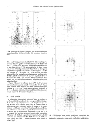8                                             Moni Bidin et al.: Two new Galactic globular clusters




Fig. 8. Reddening-free CMDs of the three ﬁeld decontaminated clus-
ter candidates (black dots), overplotted to their comparison ﬁelds (grey
dots).




thetic isochrone experiments that the RGBs of two stellar popu-
lations of the same age but diﬀerent metallicity, with [Fe/H]=0.0
and −1.5, would form two nearly parallel sequences separated
by less than ∆c3 ≈0.2. This, combined with the large errors,
causes two diﬀerent populations to be diﬃcult to distinguish.
Nevertheless, Figure 8 shows that the cluster sequence is redder
than the ﬁeld in VVV CL003. For VVV CL002 the diﬀerence
is less evident, but both a linear and a quadratic ﬁt of the upper
RGB (m4 ≤12.5) are between 0.01 and 0.04 magnitudes bluer in
the cluster than ﬁeld. Then, the color diﬀerences between these
objects and their surrounding ﬁelds are not due to diﬀerential
reddening alone.
     Figure 8 does not reveal much about VVV CL004, because
ﬁeld and cluster sequences already overlapped in the (J − Ks )-Ks
plane. It can be noted, however, that some red stars in the upper
RGB (Ks = 11 − 13, see Figure 6) agree with the ﬁeld locus in
the c3 -m4 diagram, indicating that some diﬀerential reddening is
present even in the direction of this object.

3.7. Proper motions
The information about proper motion of stars in the ﬁeld of
an observed stellar overdensity is a very powerful tool to clar-
ify its nature, especially if combined with the photometric data
(e.g., Carraro 2005; Pavani & Bica 2007). As a matter of fact, a
study of new cluster candidates lacking an analysis of the proper
motions, would seem incomplete. Unfortunately, it provides no
real information for our three objects, because available data
are scarce, and at the estimated distances (∼10 kpc, see §3.9-
§3.10) a too high precision is required to detected an appreciable
diﬀerence with the ﬁeld population. For example, the UCAC3                 Fig. 9. Distribution of proper motions in the cluster area (full dots with
(Zacharias et al. 2010) and NOMAD (Zacharias et al. 2004) cat-             error bars) and in the comparison ﬁeld (small grey dots). Upper panel:
alogs, contain only 2 and 11 stars, respectively, in the inner 1′ of       VVV CL002; Upper panel: VVV CL003; Lower panel: VVV CL004.
VVV CL002.
 