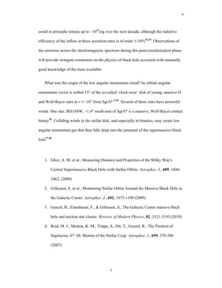 6




could in principle release up to ~1048erg over the next decade, although the radiative

efficiency of the inflow at these accretion rates is of order 1-10%23,24. Observations of

the emission across the electromagnetic spectrum during this post-circularization phase

will provide stringent constraints on the physics of black hole accretion with unusually

good knowledge of the mass available.


    What was the origin of the low angular momentum cloud? Its orbital angular

momentum vector is within 15° of the so-called ‘clock-wise’ disk of young, massive O

and Wolf-Rayet stars at r~1−10” from SgrA* 3,25. Several of these stars have powerful

winds. One star, IRS16SW, ~1.4” south-east of SgrA* is a massive, Wolf-Rayet contact

binary26. Colliding winds in the stellar disk, and especially in binaries, may create low

angular momentum gas that then falls deep into the potential of the supermassive black

hole27,28.



    1. Ghez, A. M. et al., Measuring Distance and Properties of the Milky Way's

        Central Supermassive Black Hole with Stellar Orbits. Astrophys. J., 689, 1044-

        1062, (2008)

    2. Gillessen, S. et al., Monitoring Stellar Orbits Around the Massive Black Hole in

        the Galactic Center. Astrophys. J., 692, 1075-1109 (2009)

    3. Genzel, R., Eisenhauer, F., & Gillessen, S., The Galactic Center massive black

        hole and nuclear star cluster. Reviews of Modern Physics, 82, 3121-3195.(2010)

    4. Reid, M. J., Menten, K. M., Trippe, S., Ott, T., Genzel, R., The Position of

        Sagittarius A*. III. Motion of the Stellar Cusp. Astrophys. J., 659, 378-388

        (2007)




                                             6
 