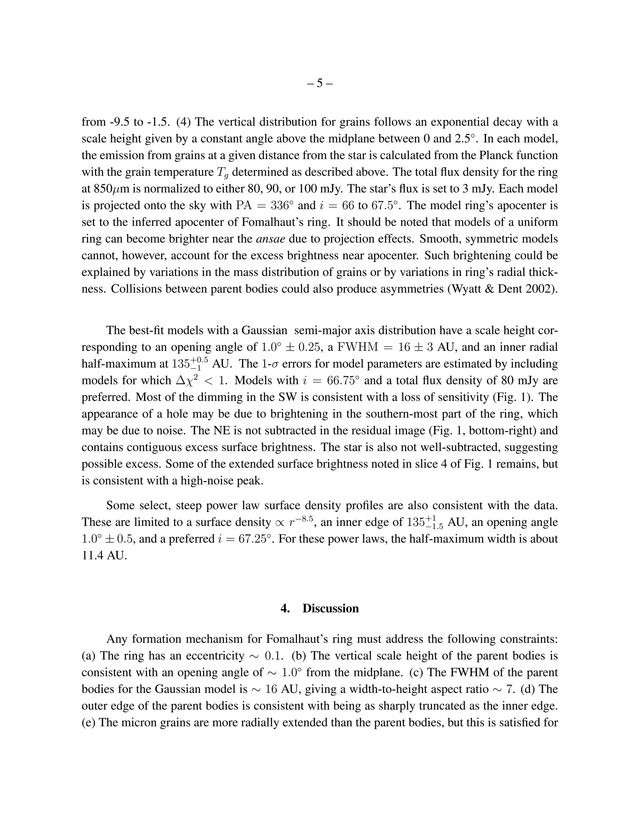 –5–


from -9.5 to -1.5. (4) The vertical distribution for grains follows an exponential decay with a
scale height given by a constant angle above the midplane between 0 and 2.5◦ . In each model,
the emission from grains at a given distance from the star is calculated from the Planck function
with the grain temperature Tg determined as described above. The total ﬂux density for the ring
at 850µm is normalized to either 80, 90, or 100 mJy. The star’s ﬂux is set to 3 mJy. Each model
is projected onto the sky with PA = 336◦ and i = 66 to 67.5◦ . The model ring’s apocenter is
set to the inferred apocenter of Fomalhaut’s ring. It should be noted that models of a uniform
ring can become brighter near the ansae due to projection effects. Smooth, symmetric models
cannot, however, account for the excess brightness near apocenter. Such brightening could be
explained by variations in the mass distribution of grains or by variations in ring’s radial thick-
ness. Collisions between parent bodies could also produce asymmetries (Wyatt & Dent 2002).


     The best-ﬁt models with a Gaussian semi-major axis distribution have a scale height cor-
responding to an opening angle of 1.0◦ ± 0.25, a FWHM = 16 ± 3 AU, and an inner radial
half-maximum at 135+0.5 AU. The 1-σ errors for model parameters are estimated by including
                       −1
models for which ∆χ2 < 1. Models with i = 66.75◦ and a total ﬂux density of 80 mJy are
preferred. Most of the dimming in the SW is consistent with a loss of sensitivity (Fig. 1). The
appearance of a hole may be due to brightening in the southern-most part of the ring, which
may be due to noise. The NE is not subtracted in the residual image (Fig. 1, bottom-right) and
contains contiguous excess surface brightness. The star is also not well-subtracted, suggesting
possible excess. Some of the extended surface brightness noted in slice 4 of Fig. 1 remains, but
is consistent with a high-noise peak.
     Some select, steep power law surface density proﬁles are also consistent with the data.
These are limited to a surface density ∝ r−8.5 , an inner edge of 135+1 AU, an opening angle
                                                                     −1.5
   ◦                                 ◦
1.0 ± 0.5, and a preferred i = 67.25 . For these power laws, the half-maximum width is about
11.4 AU.



                                         4. Discussion

     Any formation mechanism for Fomalhaut’s ring must address the following constraints:
(a) The ring has an eccentricity ∼ 0.1. (b) The vertical scale height of the parent bodies is
consistent with an opening angle of ∼ 1.0◦ from the midplane. (c) The FWHM of the parent
bodies for the Gaussian model is ∼ 16 AU, giving a width-to-height aspect ratio ∼ 7. (d) The
outer edge of the parent bodies is consistent with being as sharply truncated as the inner edge.
(e) The micron grains are more radially extended than the parent bodies, but this is satisﬁed for
 
