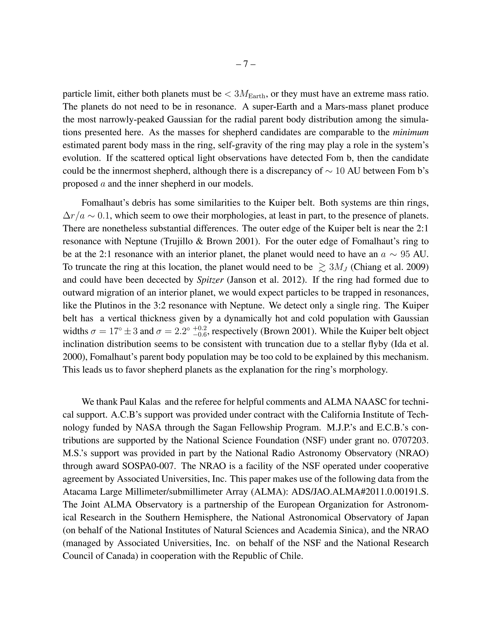 –7–


particle limit, either both planets must be < 3MEarth , or they must have an extreme mass ratio.
The planets do not need to be in resonance. A super-Earth and a Mars-mass planet produce
the most narrowly-peaked Gaussian for the radial parent body distribution among the simula-
tions presented here. As the masses for shepherd candidates are comparable to the minimum
estimated parent body mass in the ring, self-gravity of the ring may play a role in the system’s
evolution. If the scattered optical light observations have detected Fom b, then the candidate
could be the innermost shepherd, although there is a discrepancy of ∼ 10 AU between Fom b’s
proposed a and the inner shepherd in our models.
      Fomalhaut’s debris has some similarities to the Kuiper belt. Both systems are thin rings,
∆r/a ∼ 0.1, which seem to owe their morphologies, at least in part, to the presence of planets.
There are nonetheless substantial differences. The outer edge of the Kuiper belt is near the 2:1
resonance with Neptune (Trujillo & Brown 2001). For the outer edge of Fomalhaut’s ring to
be at the 2:1 resonance with an interior planet, the planet would need to have an a ∼ 95 AU.
To truncate the ring at this location, the planet would need to be     3MJ (Chiang et al. 2009)
and could have been decected by Spitzer (Janson et al. 2012). If the ring had formed due to
outward migration of an interior planet, we would expect particles to be trapped in resonances,
like the Plutinos in the 3:2 resonance with Neptune. We detect only a single ring. The Kuiper
belt has a vertical thickness given by a dynamically hot and cold population with Gaussian
widths σ = 17◦ ± 3 and σ = 2.2◦ +0.2 , respectively (Brown 2001). While the Kuiper belt object
                                    −0.6
inclination distribution seems to be consistent with truncation due to a stellar ﬂyby (Ida et al.
2000), Fomalhaut’s parent body population may be too cold to be explained by this mechanism.
This leads us to favor shepherd planets as the explanation for the ring’s morphology.


     We thank Paul Kalas and the referee for helpful comments and ALMA NAASC for techni-
cal support. A.C.B’s support was provided under contract with the California Institute of Tech-
nology funded by NASA through the Sagan Fellowship Program. M.J.P.’s and E.C.B.’s con-
tributions are supported by the National Science Foundation (NSF) under grant no. 0707203.
M.S.’s support was provided in part by the National Radio Astronomy Observatory (NRAO)
through award SOSPA0-007. The NRAO is a facility of the NSF operated under cooperative
agreement by Associated Universities, Inc. This paper makes use of the following data from the
Atacama Large Millimeter/submillimeter Array (ALMA): ADS/JAO.ALMA#2011.0.00191.S.
The Joint ALMA Observatory is a partnership of the European Organization for Astronom-
ical Research in the Southern Hemisphere, the National Astronomical Observatory of Japan
(on behalf of the National Institutes of Natural Sciences and Academia Sinica), and the NRAO
(managed by Associated Universities, Inc. on behalf of the NSF and the National Research
Council of Canada) in cooperation with the Republic of Chile.
 