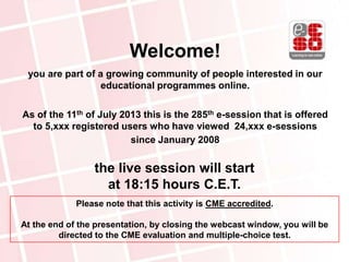 the live session will start
at 18:15 hours C.E.T.
Welcome!
you are part of a growing community of people interested in our
educational programmes online.
As of the 11th of July 2013 this is the 285th e-session that is offered
to 5,xxx registered users who have viewed 24,xxx e-sessions
since January 2008
Please note that this activity is CME accredited.
At the end of the presentation, by closing the webcast window, you will be
directed to the CME evaluation and multiple-choice test.
 