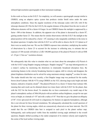 infrared high-resolution spectrographs in their instrument roadmaps.
In this work we focus on the E-ELT. For simplicity, we will assume a spectrograph concept similar to
CRIRES, using an adaptive optics system that produces similar Strehl ratios under the same
atmospheric conditions. Since the angular resolution of the telescope scales with λ/D, with D the
telescope diameter (D=39m for the E-ELT), the angular distance of the planet from the star in units of
diffraction elements will be a factor 4.8 larger. In our CRIRES frames the starlight is suppressed by a
factor ~500 at that distance. In addition, the apparent size of the planet is decreased by a factor D2
,
gaining another factor 23. This means that for similar observations with the E-ELT the starlight at the
planet position will be reduced by a factor ~104
, meaning it only marginally contributes to the noise in
the planet spectrum. It implies that with the E-ELT we will be able to observe the K=12.5 planet as if
there were no nearby host star. We use the CRIRES exposure time calculator, multiplying the number
of observations by a factor 23 to account for the increase in collecting area, to estimate that an
exposure of 100 seconds will deliver a λ/δλ=100,000 spectrum of the planet β Pictoris b with an SNR
of ~25 per 1.5 km sec-1
resolution element.
We subsequently take this value to simulate what we can learn about the atmosphere of β Pictoris b
with the E-ELT using Doppler imaging techniques. Doppler imaging26-28
can map inhomogeneities on
a rotator’s surface by monitoring the distortions in rotationally broadened absorption lines. By
monitoring features in the velocity broadening function to appear, shift in velocity and disappear, the
planet brightness distribution can be solved for using maximum entropy mapping29
, as done for stars.
The reader should note that very recently, a first Doppler image map was produced for the nearby
brown dwarf Luhman 16B (K=9.73) using CRIRES on the VLT, showing large-scale bright and dark
features, indicative of patchy clouds23
. The planet β Pictoris b is a factor 13 fainter than Luhman 16B,
meaning that such result can be obtained almost two times faster with the E-ELT for the planet, than
with the VLT for the brown dwarf. To simulate this we have constructed a toy model map of the
planet’s atmospheric surface of 360x180 pixels with an uniform surface brightness, except for one spot
twice as bright, at a latitude of +55o
and with a radius of 10o
. Note that we gave the planet an obliquity
of 30o
. A low spin-axial tilt will result in a degeneracy for features on opposite hemispheres, although
this is not relevant for these forward simulations. We subsequently calculated the overall spectrum of
the planet for three viewing angles, which are consecutively observed at one hour intervals. The CO
model that fits our CRIRES data best is assigned to each pixel in the planet surface map.
Subsequently, each surface-pixel visible from the modelled viewing angle attributed to the overall
spectrum, Doppler shifted according to the radial component of its rotation velocity and weighed by
the cosine of the local surface viewing-angle.
 