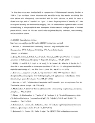 The three observations were simulated with an exposure time of 15 minutes each, meaning they have a
SNR of 75 per resolution element. Gaussian noise was added to the three spectra accordingly. The
three spectra were subsequently cross-correlated with the model spectrum, of which the result is
shown in the right panel of Extended Data Figure 2. It shows the great potential of obtaining a 2D map
of the planet by using maximum entropy mapping. This can lead to unique exploration tools, such as
the monitoring of multiple spots or other atmospheric features like dark or bright bands at different
planet latitudes, which can solve for effects from the planet obliquity, oblateness, limb darkening,
and/or differential rotation.
30. CRIRES Data reduction pipeline:
http://www.eso.org/observing/dfo/quality/CRIRES/pipeline/pipe_gen.html
31. Rucinski, S., Determination of Broadening Functions Using the Singular-Value
Decomposition (SVD) Technique, IAU Colloq. 170: Precise Stellar Radial
Velocities 185, 82 (1999)
32. Brogi, M., Snellen, I., de Kok, R., Albrecht, S., Birkby, J., de Mooij, E. Detection of Molecular
Absorption in the Dayside of Exoplanet 51 Pegasi b?, Astrophys. J. 767, 27. (2013)
33. Birkby, J.L., de Kok, R.J., Brogi, M., de Mooij, E.J.W., Schwarz, H., Albrecht, S., Snellen, I.A.G.,
Detection of water absorption in the day side atmosphere of HD 189733 b using ground-based high-
resolution spectroscopy at 3.2 um, Mon. Not. R. Astron. Soc. 436, L35-L39 (2013)
34. Borysow, A. , Jorgensen U.G., Fu, Y, High-temperature (1000–7000 K) collision-induced
absorption of H2 pairs computed from the first principles, with application to cool and dense stellar
atmospheres, J. Quant. Spec. Radiat. Transf. 68, 235 (2001)
35. Borysow, A. 2002, Collision-Induced absorption coefficients of H2 pairs at temperatures from 60
K to 1000 K, Astron. Astroph. 390, 779 (2002)
36. Madhusudhan, N. 2012, C/O Ratio as a Dimension for Characterizing Exoplanetary Atmospheres,
Astrophys. J. 758, 36 (2012)
37. Moses, J. I., Madhusudhan, N., Visscher, C., & Freedman, R. S., Chemical Consequences of the
C/O Ratio on Hot Jupiters: Examples from WASP-12b, CoRoT-2b, XO-1b, and HD 189733b,
Astrophys. J. 763, 25 (2013)
38. Rothman, L. S., Gordon, I. E., Barber, R. J., et al., HITEMP, the high-temperature spectroscopic
database, J. Quant. Spec. Radiat. Transf. 111, 2139 (2010)
39. Rothman, L. S., Gordon, I. E., Barbe, A., et al., The HITRAN 2008 molecular spectroscopic
 