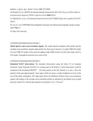 database, J. Quant. Spec. Radiat. Transf., 110, 533 (2009)
40. Brandl, B. et al., METIS: the thermal infrared instrument for the E-ELT, Society of Photo-Optical
Instrumentation Engineers (SPIE) Conference Series 8446 (2012)
41. Maiolino R., et al., A Community Science Case for E-ELT HIRES, http://arxiv.org/abs/1310.3163
(2013)
42. Lee, S., et al. GMTNIRS (Giant Magellan Telescope near-infrared spectrograph): design concept,
SPIE 7735, 87
43. http://www.tmt.org/
CAPTION EXTENDED DATA FIGURE 1
Model Spectra and cross-correlation signals. The model spectral templates (left panels) and the
resulting cross-correlation signals (right panels) for (from top to bottom), 1) a high VMR CO model,
2) a low VMR CO model, 3) the same but adding a high VMR of H2O, 4) a H2O only mode, and 5) a
CH4 model. Atmospheric pressures are in units of bar.
CAPTION EXTENDED DATA FIGURE 2
Simulated E-ELT observations. We simulated observations using the future 39 m European
Extremely Large Telescope (E-ELT) of a rotating spot on β Pictoris b. Such observations could be
conducted with the planned METIS40
. The three panels on the left, denoted a, b, and c, show the
position of the spot approximately 1 hour apart, which was given a surface brightness of twice of the
rest of the planet atmosphere. The right panel shows the difference between three cross-correlation
signals with respect to the average cross-correlation profile as indicated by the dashed curve (scaled
down by a factor 25), with the spot signature moving from -15 to +5 km sec-1
.
 