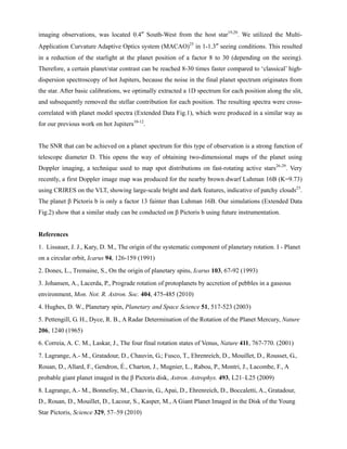 imaging observations, was located 0.4″ South-West from the host star19,20
. We utilized the Multi-
Application Curvature Adaptive Optics system (MACAO)25
in 1-1.3″ seeing conditions. This resulted
in a reduction of the starlight at the planet position of a factor 8 to 30 (depending on the seeing).
Therefore, a certain planet/star contrast can be reached 8-30 times faster compared to ‘classical’ high-
dispersion spectroscopy of hot Jupiters, because the noise in the final planet spectrum originates from
the star. After basic calibrations, we optimally extracted a 1D spectrum for each position along the slit,
and subsequently removed the stellar contribution for each position. The resulting spectra were cross-
correlated with planet model spectra (Extended Data Fig.1), which were produced in a similar way as
for our previous work on hot Jupiters10-12
.
The SNR that can be achieved on a planet spectrum for this type of observation is a strong function of
telescope diameter D. This opens the way of obtaining two-dimensional maps of the planet using
Doppler imaging, a technique used to map spot distributions on fast-rotating active stars26-29
. Very
recently, a first Doppler image map was produced for the nearby brown dwarf Luhman 16B (K=9.73)
using CRIRES on the VLT, showing large-scale bright and dark features, indicative of patchy clouds23
.
The planet β Pictoris b is only a factor 13 fainter than Luhman 16B. Our simulations (Extended Data
Fig.2) show that a similar study can be conducted on β Pictoris b using future instrumentation.
References
1. Lissauer, J. J., Kary, D. M., The origin of the systematic component of planetary rotation. I - Planet
on a circular orbit, Icarus 94, 126-159 (1991)
2. Dones, L., Tremaine, S., On the origin of planetary spins, Icarus 103, 67-92 (1993)
3. Johansen, A., Lacerda, P., Prograde rotation of protoplanets by accretion of pebbles in a gaseous
environment, Mon. Not. R. Astron. Soc. 404, 475-485 (2010)
4. Hughes, D. W., Planetary spin, Planetary and Space Science 51, 517-523 (2003)
5. Pettengill, G. H., Dyce, R. B., A Radar Determination of the Rotation of the Planet Mercury, Nature
206, 1240 (1965)
6. Correia, A. C. M., Laskar, J., The four final rotation states of Venus, Nature 411, 767-770. (2001)
7. Lagrange, A.- M., Gratadour, D., Chauvin, G.; Fusco, T., Ehrenreich, D., Mouillet, D., Rousset, G.,
Rouan, D., Allard, F., Gendron, É., Charton, J., Mugnier, L., Rabou, P., Montri, J., Lacombe, F., A
probable giant planet imaged in the β Pictoris disk, Astron. Astrophys. 493, L21–L25 (2009)
8. Lagrange, A.- M., Bonnefoy, M., Chauvin, G., Apai, D., Ehrenreich, D., Boccaletti, A., Gratadour,
D., Rouan, D., Mouillet, D., Lacour, S., Kasper, M., A Giant Planet Imaged in the Disk of the Young
Star Pictoris, Science 329, 57–59 (2010)
 