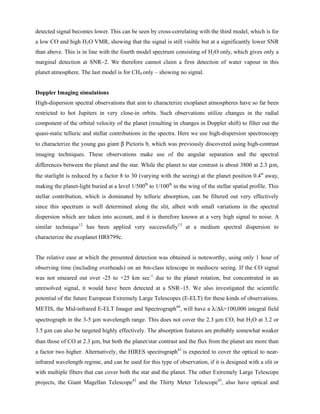 detected signal becomes lower. This can be seen by cross-correlating with the third model, which is for
a low CO and high H2O VMR, showing that the signal is still visible but at a significantly lower SNR
than above. This is in line with the fourth model spectrum consisting of H2O only, which gives only a
marginal detection at SNR~2. We therefore cannot claim a firm detection of water vapour in this
planet atmosphere. The last model is for CH4 only – showing no signal.
Doppler Imaging simulations
High-dispersion spectral observations that aim to characterize exoplanet atmospheres have so far been
restricted to hot Jupiters in very close-in orbits. Such observations utilize changes in the radial
component of the orbital velocity of the planet (resulting in changes in Doppler shift) to filter out the
quasi-static telluric and stellar contributions in the spectra. Here we use high-dispersion spectroscopy
to characterize the young gas giant β Pictoris b, which was previously discovered using high-contrast
imaging techniques. These observations make use of the angular separation and the spectral
differences between the planet and the star. While the planet to star contrast is about 3800 at 2.3 μm,
the starlight is reduced by a factor 8 to 30 (varying with the seeing) at the planet position 0.4″ away,
making the planet-light buried at a level 1/500th
to 1/100th
in the wing of the stellar spatial profile. This
stellar contribution, which is dominated by telluric absorption, can be filtered out very effectively
since this spectrum is well determined along the slit, albeit with small variations in the spectral
dispersion which are taken into account, and it is therefore known at a very high signal to noise. A
similar technique12
has been applied very successfully13
at a medium spectral dispersion to
characterize the exoplanet HR8799c.
The relative ease at which the presented detection was obtained is noteworthy, using only 1 hour of
observing time (including overheads) on an 8m-class telescope in mediocre seeing. If the CO signal
was not smeared out over -25 to +25 km sec-1
due to the planet rotation, but concentrated in an
unresolved signal, it would have been detected at a SNR~15. We also investigated the scientific
potential of the future European Extremely Large Telescopes (E-ELT) for these kinds of observations.
METIS, the Mid-infrared E-ELT Imager and Spectrograph40
, will have a λ/Δλ=100,000 integral field
spectrograph in the 3-5 μm wavelength range. This does not cover the 2.3 μm CO, but H2O at 3.2 or
3.5 μm can also be targeted highly effectively. The absorption features are probably somewhat weaker
than those of CO at 2.3 μm, but both the planet/star contrast and the flux from the planet are more than
a factor two higher. Alternatively, the HIRES spectrograph41
is expected to cover the optical to near-
infrared wavelength regime, and can be used for this type of observation, if it is designed with a slit or
with multiple fibers that can cover both the star and the planet. The other Extremely Large Telescope
projects, the Giant Magellan Telescope42
and the Thirty Meter Telescope43
, also have optical and
 