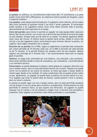 Autoría: Montserrat Talavera Seguí 3
La pelota: es esférica, su circunferencia mide entre 68 y 73 centímetros y su peso
puede variar entre 567 y 650 gramos. Su cobertura externa puede ser de goma, cuero
o material sintético.
Los equipos: cada equipo está formado por 12 jugadores como máximo, de los cuales
sólo cinco formarán el quinteto inicial y los otros 7 serán suplentes. El entrenador
podrá cambiar a los jugadores tantas veces como desee durante todo el partido,
aprovechando las interrupciones en el juego.
Inicio del partido: para iniciar el partido un jugador de cada equipo debe colocarse
dentro del círculo central, con un pie cerca de la línea que divide el terreno de juego
en dos mitades, situado cada uno de ellos en su campo. Los demás jugadores deben
estar fuera del círculo. El árbitro lanza la pelota hacia arriba, desde el centro del
círculo y los dos jugadores saltan verticalmente para intentar desviar la pelota, sin
cogerla, hacia algún compañero de su equipo.
Duración de un partido: En la FIBA, según su reglamento el partido está compuesto
por cuatro períodos de 10 minutos cada uno. En la NBA la duración de cada período
es de 12 minutos. Si el partido finaliza con empate entre los dos equipos, deberá
jugarse una prórroga de 5 minutos más. Y así sucesivamente hasta que un equipo
gane el partido.
Árbitros: el juego está controlado por tres árbitros, uno principal y dos auxiliares.
Estos serán asistidos desde la mesa de anotadores, por anotadores, cronometradores
y un comisario técnico.
Infracciones: se puede desplazar la pelota o darle golpes en cualquier dirección con
una o ambas manos, pero no está permitido hacerlo con el puño. Tampoco se puede
correr con la pelota en las manos sin botarla, se tiene que pasar o lanzar desde el
mismo lugar donde se ha recibido. En estas condiciones sólo se puede pivotar sobre
un pie. Igualmente, un jugador no puede botar la pelota con las dos manos a la vez.
Si el jugador que tiene la pelota deja de botarla, puede pasarla o tirar a canasta,
pero no volver a botarla.
La pelota se puede coger con una o ambas manos, pero no está permitido ayudarse
con los brazos ni con el cuerpo para recibirla o transportarla. Prácticamente no está
permitido el contacto físico, ya que supone una infracción. Un jugador no puede
empujar con el cuerpo o con los hombros a ningún rival, ni hacerle una zancadilla o
retenerle. Estas jugadas se penalizan como faltas personales y acumulables.
 