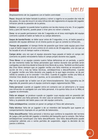 Autoría: Montserrat Talavera Seguí 4
Desplazamiento de los jugadores con el balón controlado
Pasos: después de haber botado la pelota y volver a cogerla no se pueden dar más de
dos pasos. En caso de incurrir en esta infracción del reglamento el equipo del jugador
infractor pierde la posesión de la pelota.
Dobles: un jugador no puede botar la pelota con las dos manos a la vez. Si un jugador
bota y para de hacerlo, puede pasar o tirar pero no volver a botarla.
Zona: no se puede permanecer más de 3 segundos en el área restringida del equipo
contrario cuando el balón se halla en su campo delantero.
Saque de banda/fondo: se debe sacar antes de 5 segundos; si no, el balón pasará a
posesión del equipo defensor en el mismo punto en que se comete la infracción.
Tiempo de posesión: el tiempo límite de posesión que tiene cada equipo para tirar
y que el balón toque en el aro o entre en el cesto es de 24 segundos; una vez que ya
ha tocado el aro el tiempo vuelve a iniciarse.
Campo atrás: una vez que el equipo atacante haya pasado el balón al campo del
contrario no podrá retrocederlo hasta el campo propio durante esa jugada.
Tiros libres: si un equipo comete cuatro faltas defensivas en un período, a partir
de ese momento todas las faltas personales que realice durante ese período serán
castigadas con dos tiros desde la línea de tiros libres de su zona. También se efectuarán
dos tiros libres siempre que un jugador reciba una falta mientras se encuentre en
acción de tiro y tras las faltas técnicas, antideportivas o descalificantes. Cuando
el jugador recibe una falta durante una jugada en la que logra encestar, se da por
válida la canasta y se le concede 1 tiro libre. Cuando el jugador recibe una falta al
intentar tirar desde la zona de 3 puntos, se le concederán 3 tiros libres.
Pie: no se puede dar al balón con el pie intencionadamente. Esto supondría los 24
segundos de posesión para el equipo contrario según reglamentación FIBA.
Falta personal: cuando un jugador entra en contacto con un adversario y le causa
una infracción es castigado con una falta personal. A la quinta falta (6 en la NBA) el
jugador es eliminado.
Falta en ataque: se produce cuando un jugador cuyo equipo está en posesión del
balón comete una falta personal. En este caso se sanciona al jugador que realizó la
falta y la posesión del balón pasa a ser del equipo contrario.
Falta antideportiva: consiste en poner en peligro el físico del adversario.
Falta técnica: falta de un jugador o de un miembro del banquillo que supone un
comportamiento impropio en un partido de baloncesto.
Falta descalificante: falta personal o técnica que conlleva la expulsión del terreno
de juego y del partido del jugador o miembro del banquillo que la comete. Dos faltas
antideportivas constituyen una falta descalificante. Una falta descalificante puede
comportar además uno o varios partidos de suspensión, según la decisión de los
jueces o árbitros.
 