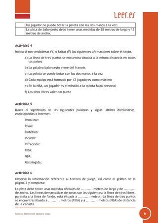Autoría: Montserrat Talavera Seguí 6
Un jugador no puede botar la pelota con las dos manos a la vez.
La pista de baloncesto debe tener unas medidas de 28 metros de largo y 15
metros de ancho.
Actividad 4
Indica si son verdaderas (V) o falsas (F) las siguientes afirmaciones sobre el texto.
	 a) La línea de tres puntos se encuentra situada a la misma distancia en todos
los países
	 b) La palabra baloncesto viene del francés
	 c) La pelota se puede botar con las dos manos a la vez
	 d) Cada equipo está formado por 12 jugadores como máximo
	 e) En la NBA, un jugador es eliminado a la quinta falta personal
	 f) Los tiros libres valen un punto
Actividad 5
Busca el significado de las siguientes palabras y siglas. Utiliza diccionarios,
enciclopedias o Internet.
	 Penalizar:
	 Rival:
	 Sintético:
	 Incurrir:
	 Infracción:
	 FIBA:
	 NBA:
	 Restringida:
Actividad 6
Observa la información referente al terreno de juego, así como el gráfico de la
página 2 y completa:
La pista debe tener unas medidas oficiales de .......... metros de largo y de ..........
de ancho. Las líneas demarcativas de zonas son las siguientes: la línea de tiros libres,
paralela a la línea de fondo, está situada a .......... metros. La línea de tres puntos
se encuentra situada a .......... metros (FIBA) y a .......... metros (NBA) de distancia
de la canasta.
 