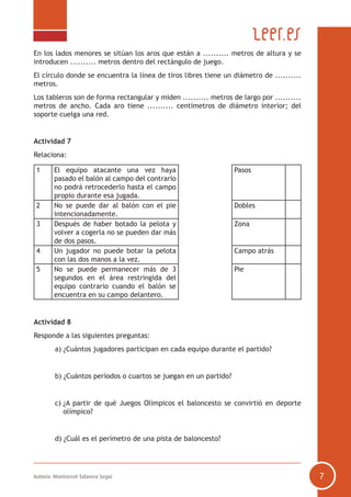 Autoría: Montserrat Talavera Seguí 7
En los lados menores se sitúan los aros que están a .......... metros de altura y se
introducen .......... metros dentro del rectángulo de juego.
El círculo donde se encuentra la línea de tiros libres tiene un diámetro de ..........
metros.
Los tableros son de forma rectangular y miden .......... metros de largo por ..........
metros de ancho. Cada aro tiene .......... centímetros de diámetro interior; del
soporte cuelga una red.
Actividad 7
Relaciona:
1 El equipo atacante una vez haya
pasado el balón al campo del contrario
no podrá retrocederlo hasta el campo
propio durante esa jugada.
Pasos
2 No se puede dar al balón con el pie
intencionadamente.
Dobles
3 Después de haber botado la pelota y
volver a cogerla no se pueden dar más
de dos pasos.
Zona
4 Un jugador no puede botar la pelota
con las dos manos a la vez.
Campo atrás
5 No se puede permanecer más de 3
segundos en el área restringida del
equipo contrario cuando el balón se
encuentra en su campo delantero.
Pie
Actividad 8
Responde a las siguientes preguntas:
	 a) ¿Cuántos jugadores participan en cada equipo durante el partido?
	 b) ¿Cuántos períodos o cuartos se juegan en un partido?
	 c) ¿A partir de qué Juegos Olímpicos el baloncesto se convirtió en deporte
olímpico?
	 d) ¿Cuál es el perímetro de una pista de baloncesto?
 