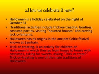 2.How we celebrate it now?
• Halloween is a holiday celebrated on the night of
October 31.
• Traditional activities include trick-or-treating, bonfires,
costume parties, visiting “haunted houses” and carving
jack-o-lanterns.
• Halloween has its origins in the ancient Celtic festival
known as Samhain.
• Trick-or-treating, is an activity for children on
Halloween in which they go from house to house with
costumes, asking for sweets, asking “Trick or treat?”.
Trick-or-treating is one of the main traditions of
Halloween.
 