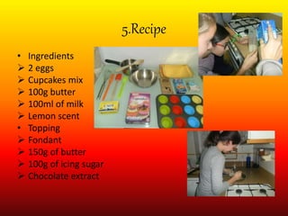 5.Recipe
• Ingredients
 2 eggs
 Cupcakes mix
 100g butter
 100ml of milk
 Lemon scent
• Topping
 Fondant
 150g of butter
 100g of icing sugar
 Chocolate extract
 