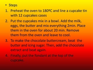 • Steps
1. Preheat the oven to 180ºC and line a cupcake tin
with 12 cupcakes cases
2. Put the cupcakes mix in a bowl. Add the milk,
eggs, the butter and mix everything 2min. Place
them in the oven for about 20 min. Remove
them from the oven and leave to cool.
3. To make the chocolate buttercream, beat the
butter and icing sugar. Then, add the chocolate
extract and beat again.
4. Finally, put the fondant at the top of the
cupcake.
 